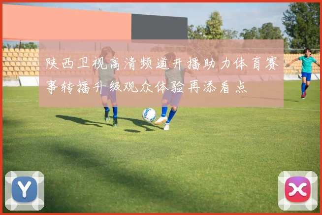 陕西卫视高清频道开播助力体育赛事转播升级观众体验再添看点