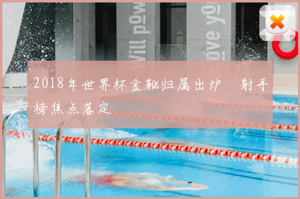 2018年世界杯金靴归属出炉 射手榜焦点落定