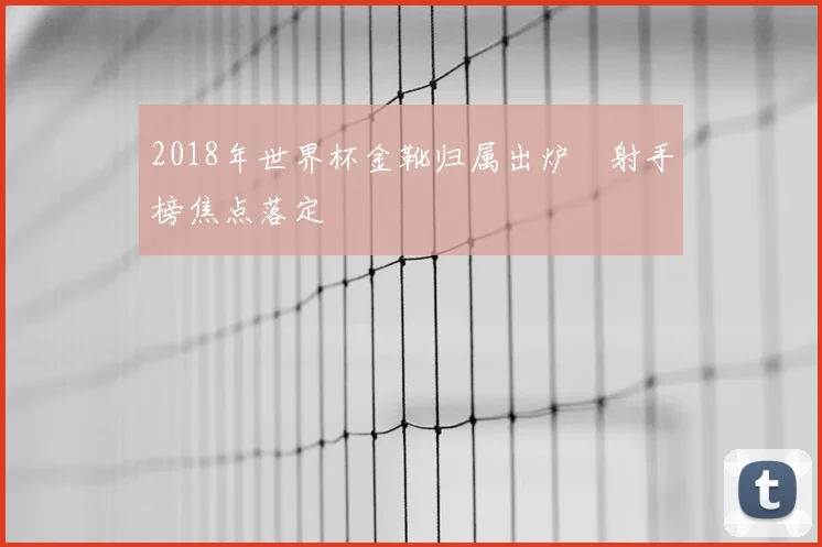 2018年世界杯金靴归属出炉 射手榜焦点落定