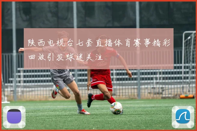 陕西电视台七套直播体育赛事精彩回放引发球迷关注