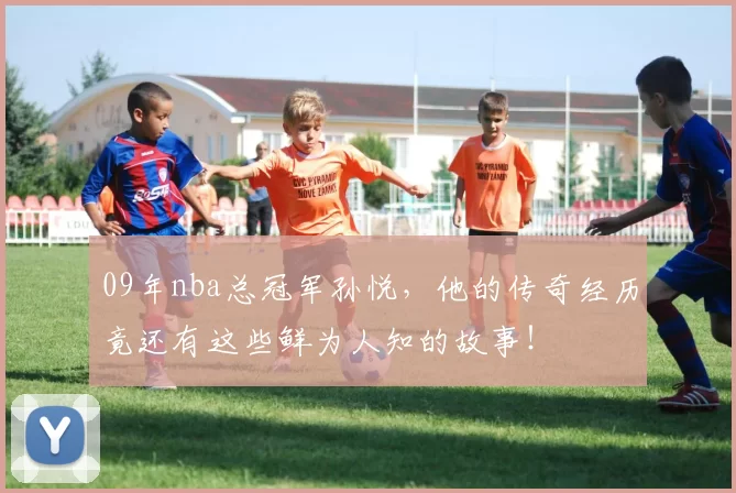 09年nba总冠军孙悦，他的传奇经历竟还有这些鲜为人知的故事！
