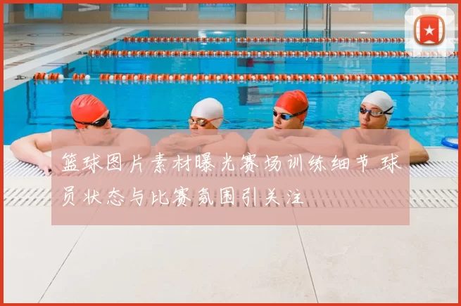 篮球图片素材曝光赛场训练细节 球员状态与比赛氛围引关注