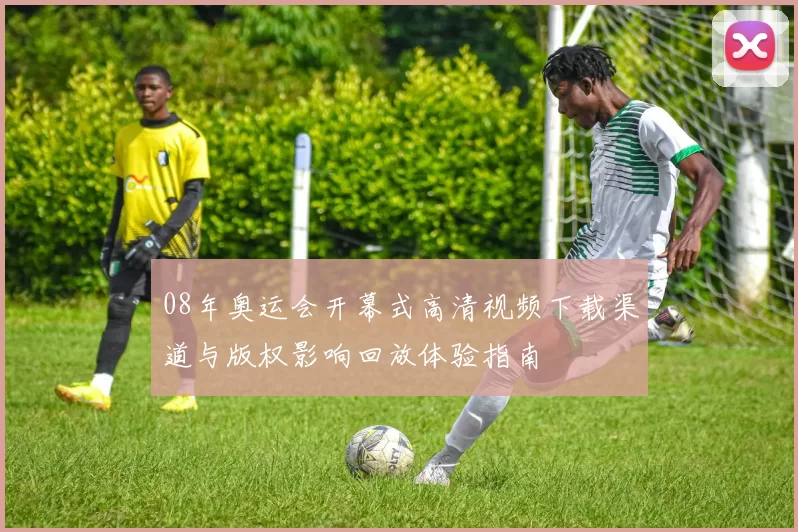 08年奥运会开幕式高清视频下载渠道与版权影响回放体验指南