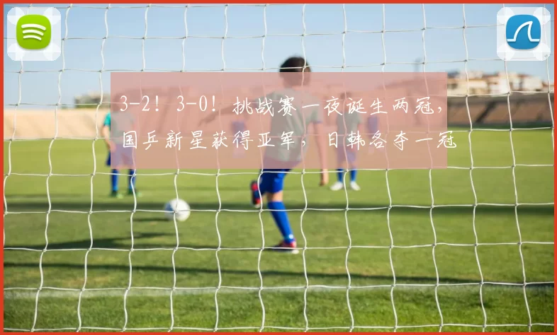 3-2！3-0！挑战赛一夜诞生两冠，国乒新星获得亚军，日韩各夺一冠