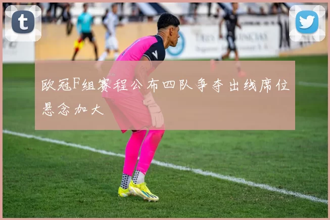 欧冠F组赛程公布四队争夺出线席位悬念加大