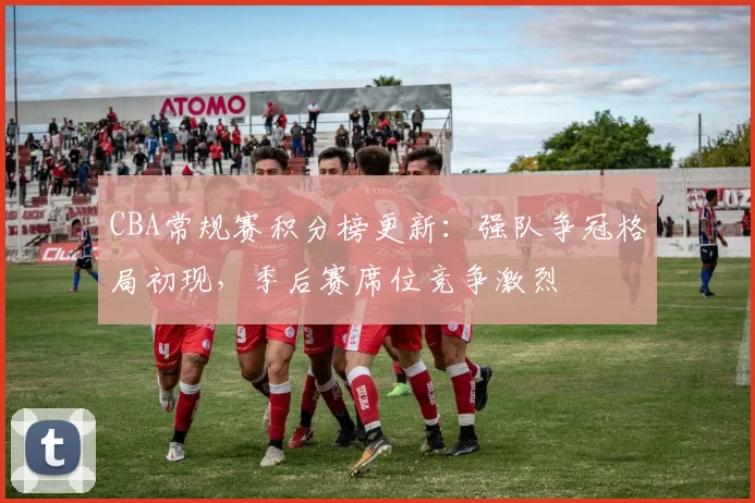 CBA常规赛积分榜更新：强队争冠格局初现，季后赛席位竞争激烈