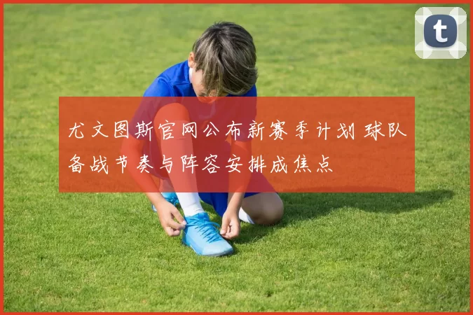 尤文图斯官网公布新赛季计划 球队备战节奏与阵容安排成焦点