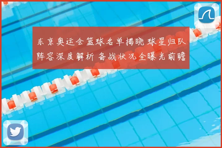 东京奥运会篮球名单揭晓 球星归队阵容深度解析 备战状况全曝光前瞻