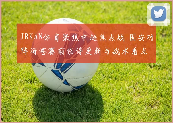 JRKAN体育聚焦中超焦点战 国安对阵海港赛前伤停更新与战术看点