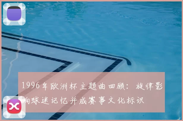1996年欧洲杯主题曲回顾：旋律影响球迷记忆并成赛事文化标识