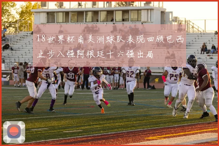 18世界杯南美洲球队表现回顾巴西止步八强阿根廷十六强出局