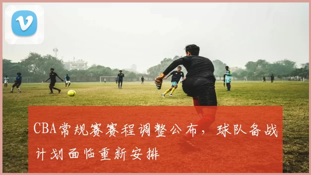 CBA常规赛赛程调整公布，球队备战计划面临重新安排