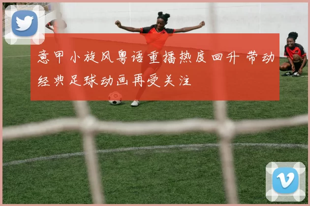 意甲小旋风粤语重播热度回升 带动经典足球动画再受关注