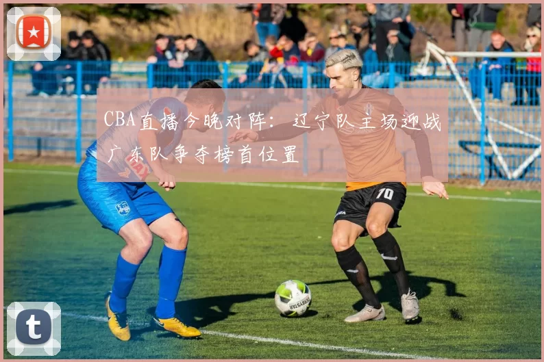 CBA直播今晚对阵：辽宁队主场迎战广东队争夺榜首位置