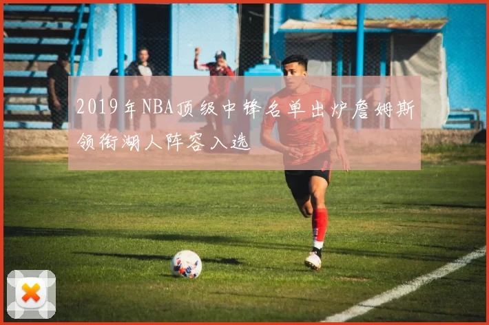 2019年NBA顶级中锋名单出炉詹姆斯领衔湖人阵容入选