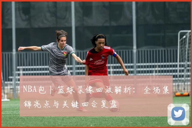 NBA包卜篮球录像回放解析：全场集锦亮点与关键回合复盘