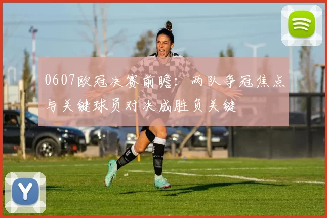 0607欧冠决赛前瞻：两队争冠焦点与关键球员对决成胜负关键