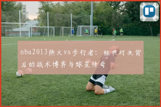 nba2013热火vs步行者：经典对决背后的战术博弈与球星传奇