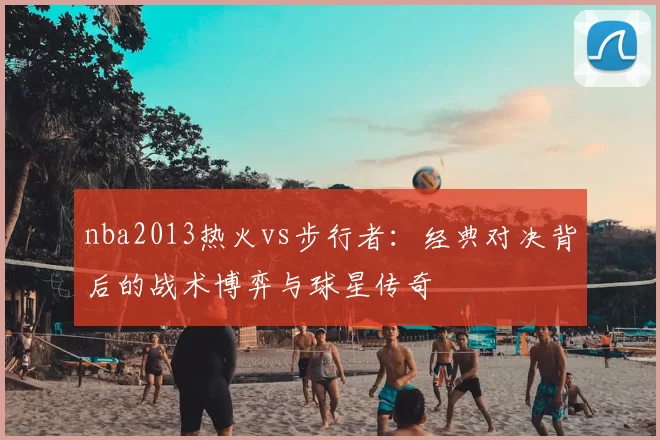nba2013热火vs步行者：经典对决背后的战术博弈与球星传奇