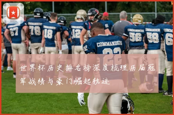 世界杯历史排名榜深度梳理历届冠军战绩与豪门崛起轨迹