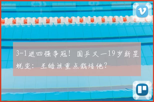 3-1进四强争冠！国乒又一19岁新星蜕变：王皓该重点栽培他？