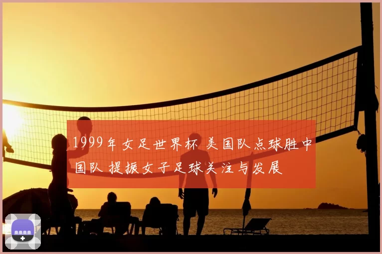 1999年女足世界杯 美国队点球胜中国队 提振女子足球关注与发展