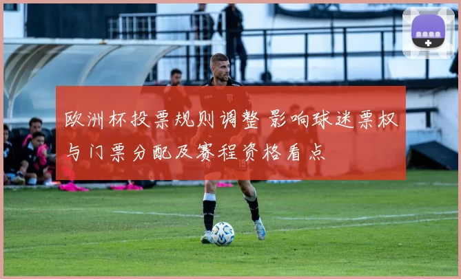 欧洲杯投票规则调整 影响球迷票权与门票分配及赛程资格看点