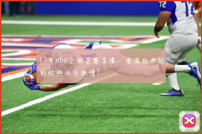 17年nba全明星赛录像，重温经典时刻的热血与激情！