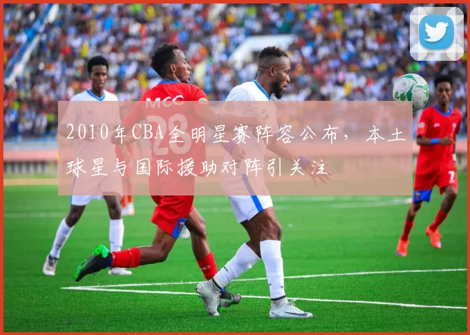 2010年CBA全明星赛阵容公布，本土球星与国际援助对阵引关注