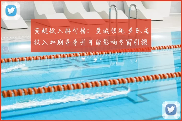 英超投入排行榜：曼城领跑 多队高投入加剧争夺并可能影响冬窗引援策略