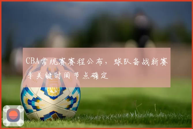 CBA常规赛赛程公布，球队备战新赛季关键时间节点确定