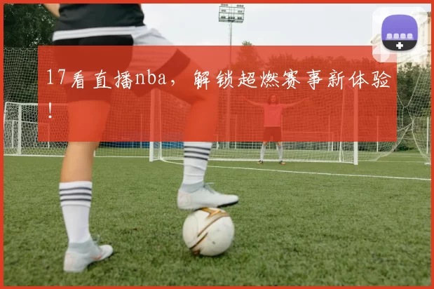 17看直播nba，解锁超燃赛事新体验！