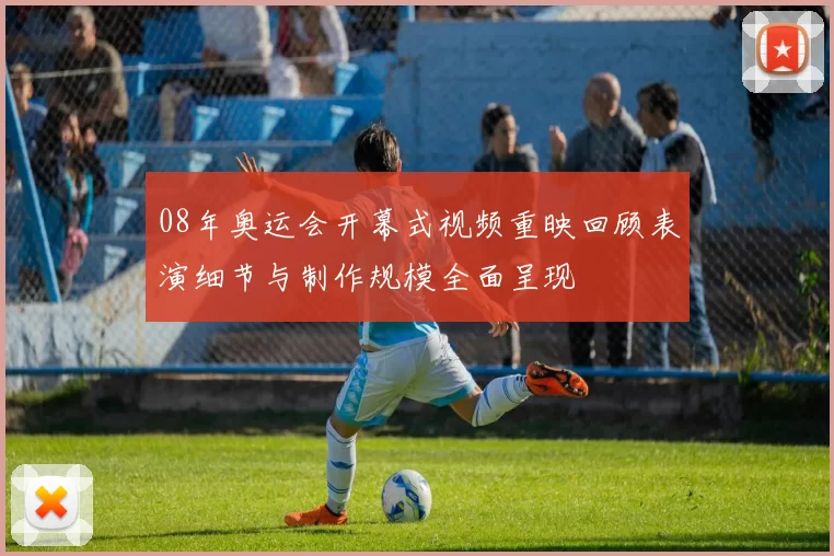 08年奥运会开幕式视频重映回顾表演细节与制作规模全面呈现