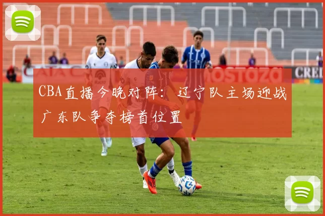 CBA直播今晚对阵：辽宁队主场迎战广东队争夺榜首位置