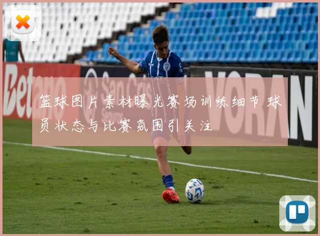 篮球图片素材曝光赛场训练细节 球员状态与比赛氛围引关注