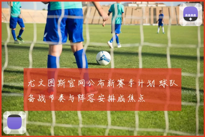 尤文图斯官网公布新赛季计划 球队备战节奏与阵容安排成焦点