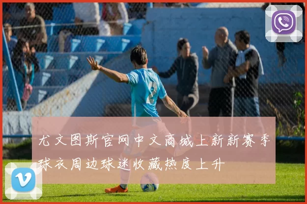 尤文图斯官网中文商城上新新赛季球衣周边球迷收藏热度上升