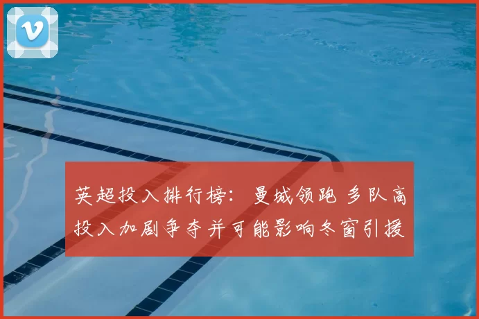 英超投入排行榜：曼城领跑 多队高投入加剧争夺并可能影响冬窗引援策略