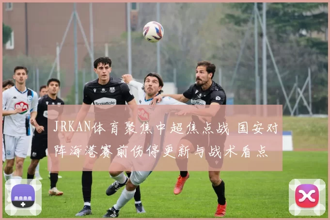 JRKAN体育聚焦中超焦点战 国安对阵海港赛前伤停更新与战术看点