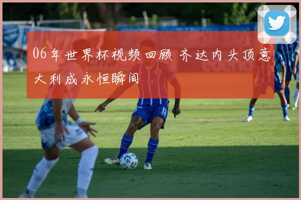 06年世界杯视频回顾 齐达内头顶意大利成永恒瞬间